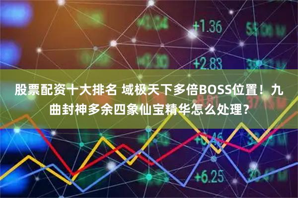 股票配资十大排名 域极天下多倍BOSS位置！九曲封神多余四象仙宝精华怎么处理？