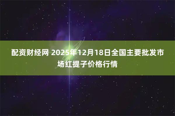 配资财经网 2025年12月18日全国主要批发市场红提子价格行情