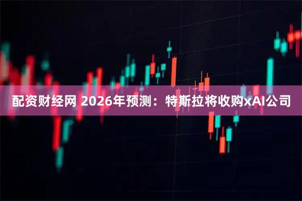配资财经网 2026年预测：特斯拉将收购xAI公司