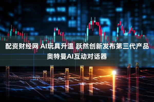 配资财经网 AI玩具升温 跃然创新发布第三代产品奥特曼AI互动对话器