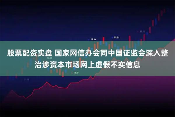 股票配资实盘 国家网信办会同中国证监会深入整治涉资本市场网上虚假不实信息