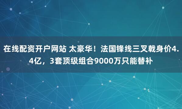 在线配资开户网站 太豪华！法国锋线三叉戟身价4.4亿，3套顶级组合9000万只能替补
