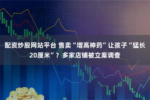 配资炒股网站平台 售卖“增高神药”让孩子“猛长20厘米”？多家店铺被立案调查