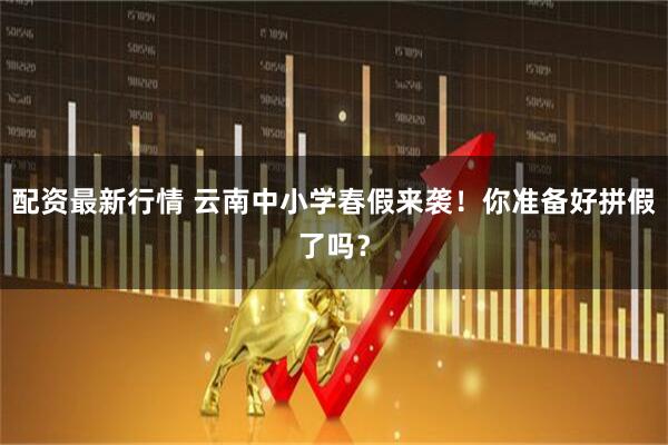 配资最新行情 云南中小学春假来袭!你准备好拼假了吗?