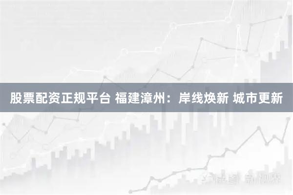 股票配资正规平台 福建漳州：岸线焕新 城市更新