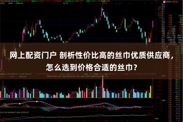 网上配资门户 剖析性价比高的丝巾优质供应商，怎么选到价格合适的丝巾？