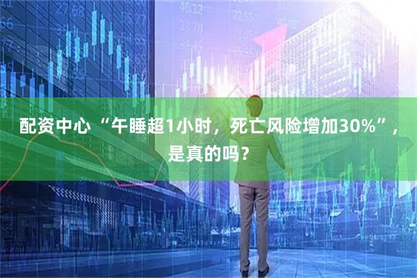 配资中心 “午睡超1小时，死亡风险增加30%”，是真的吗？