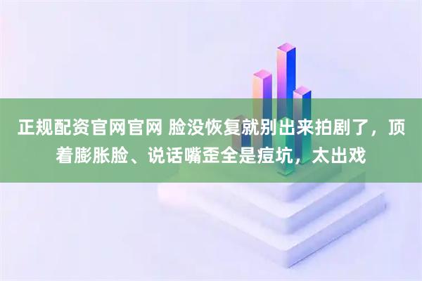 正规配资官网官网 脸没恢复就别出来拍剧了，顶着膨胀脸、说话嘴歪全是痘坑，太出戏