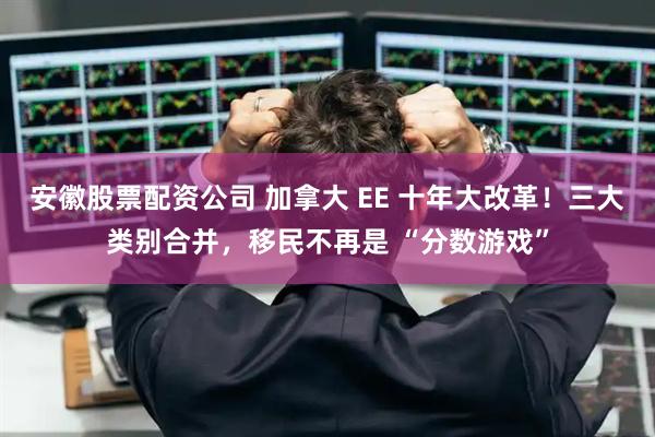 安徽股票配资公司 加拿大 EE 十年大改革！三大类别合并，移民不再是 “分数游戏”