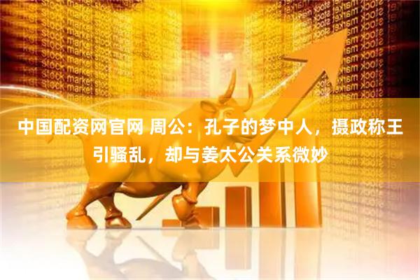 中国配资网官网 周公：孔子的梦中人，摄政称王引骚乱，却与姜太公关系微妙