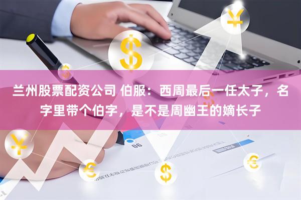 兰州股票配资公司 伯服：西周最后一任太子，名字里带个伯字，是不是周幽王的嫡长子