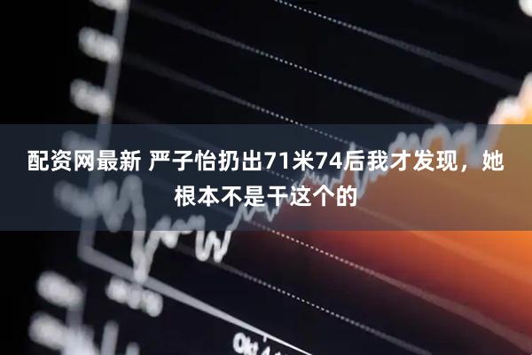 配资网最新 严子怡扔出71米74后我才发现,她根本不是干这个的