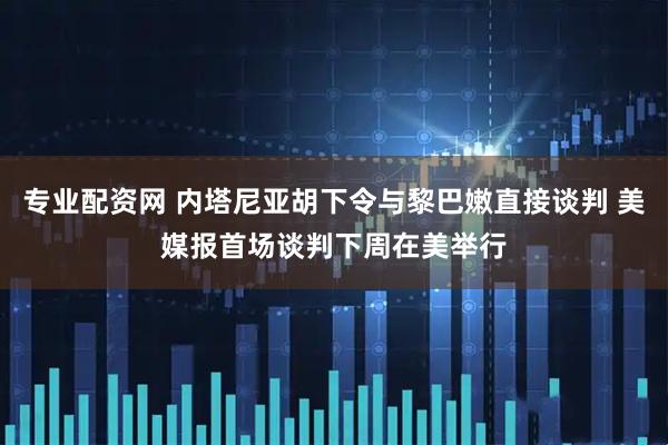 专业配资网 内塔尼亚胡下令与黎巴嫩直接谈判 美媒报首场谈判下周在美举行