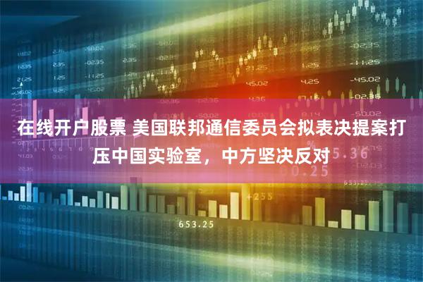在线开户股票 美国联邦通信委员会拟表决提案打压中国实验室，中方坚决反对
