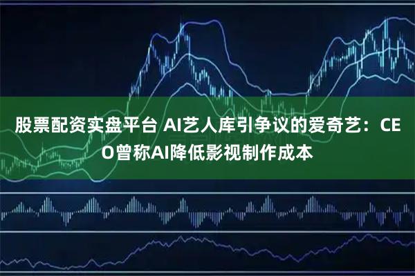 股票配资实盘平台 AI艺人库引争议的爱奇艺：CEO曾称AI降低影视制作成本