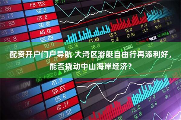 配资开户门户导航 大湾区游艇自由行再添利好，能否撬动中山海岸经济？