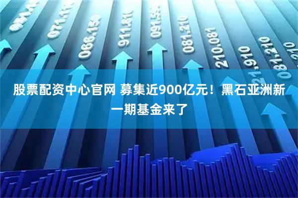 股票配资中心官网 募集近900亿元！黑石亚洲新一期基金来了