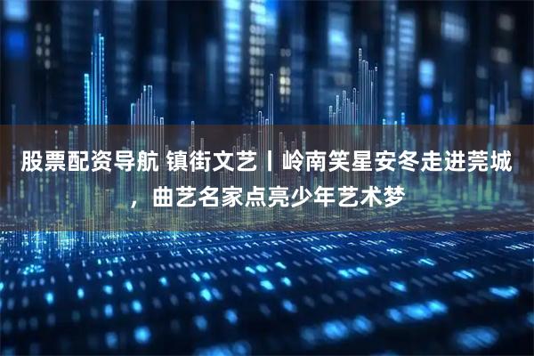 股票配资导航 镇街文艺丨岭南笑星安冬走进莞城，曲艺名家点亮少年艺术梦