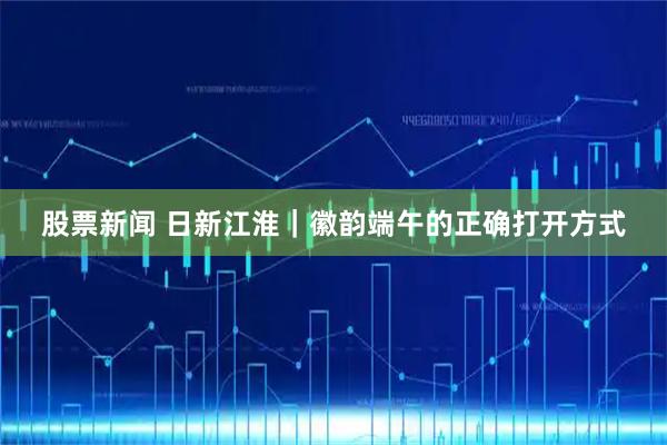 股票新闻 日新江淮｜徽韵端午的正确打开方式