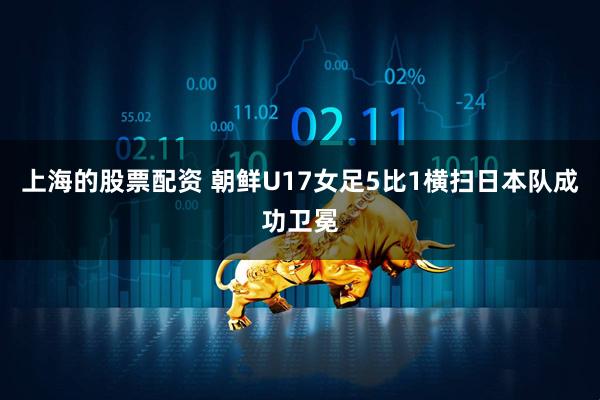 上海的股票配资 朝鲜U17女足5比1横扫日本队成功卫冕