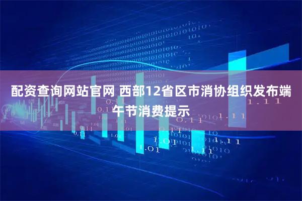 配资查询网站官网 西部12省区市消协组织发布端午节消费提示