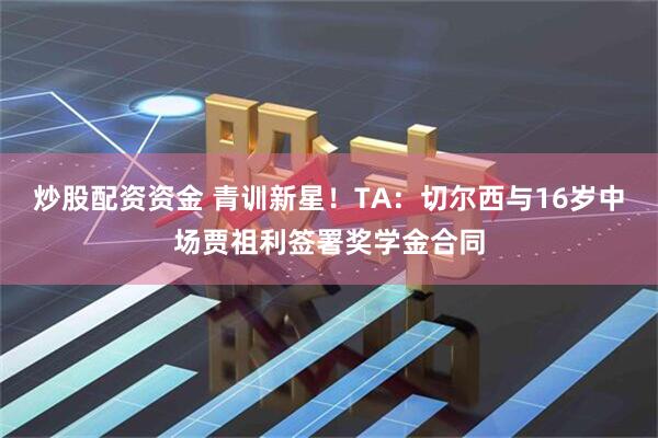炒股配资资金 青训新星！TA：切尔西与16岁中场贾祖利签署奖学金合同