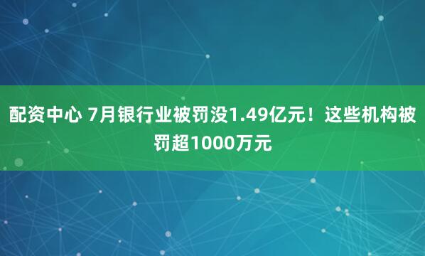 配资中心 7月银行业被罚没1.49亿元！这些机构被罚超1000万元