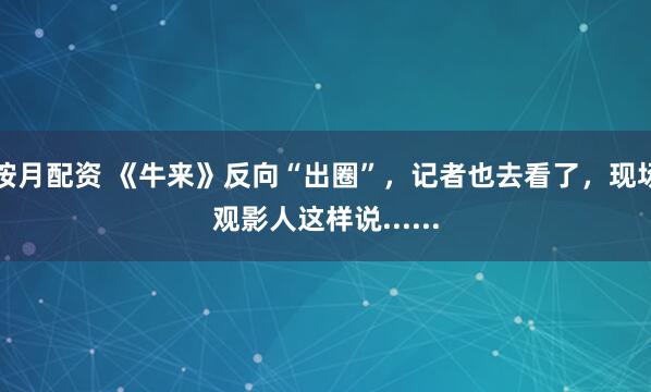 按月配资 《牛来》反向“出圈”，记者也去看了，现场观影人这样说......