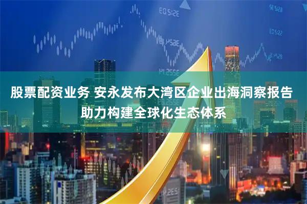 股票配资业务 安永发布大湾区企业出海洞察报告 助力构建全球化生态体系