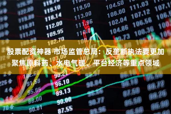 股票配资神器 市场监管总局:反垄断执法要更加聚焦原料药、水电气暖、平台经济等重点领域