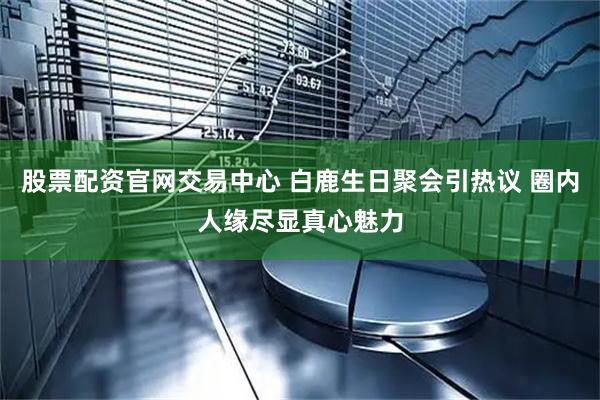 股票配资官网交易中心 白鹿生日聚会引热议 圈内人缘尽显真心魅力