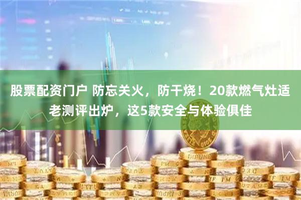 股票配资门户 防忘关火，防干烧！20款燃气灶适老测评出炉，这5款安全与体验俱佳