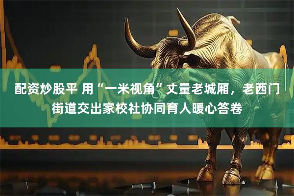 配资炒股平 用“一米视角”丈量老城厢，老西门街道交出家校社协同育人暖心答卷